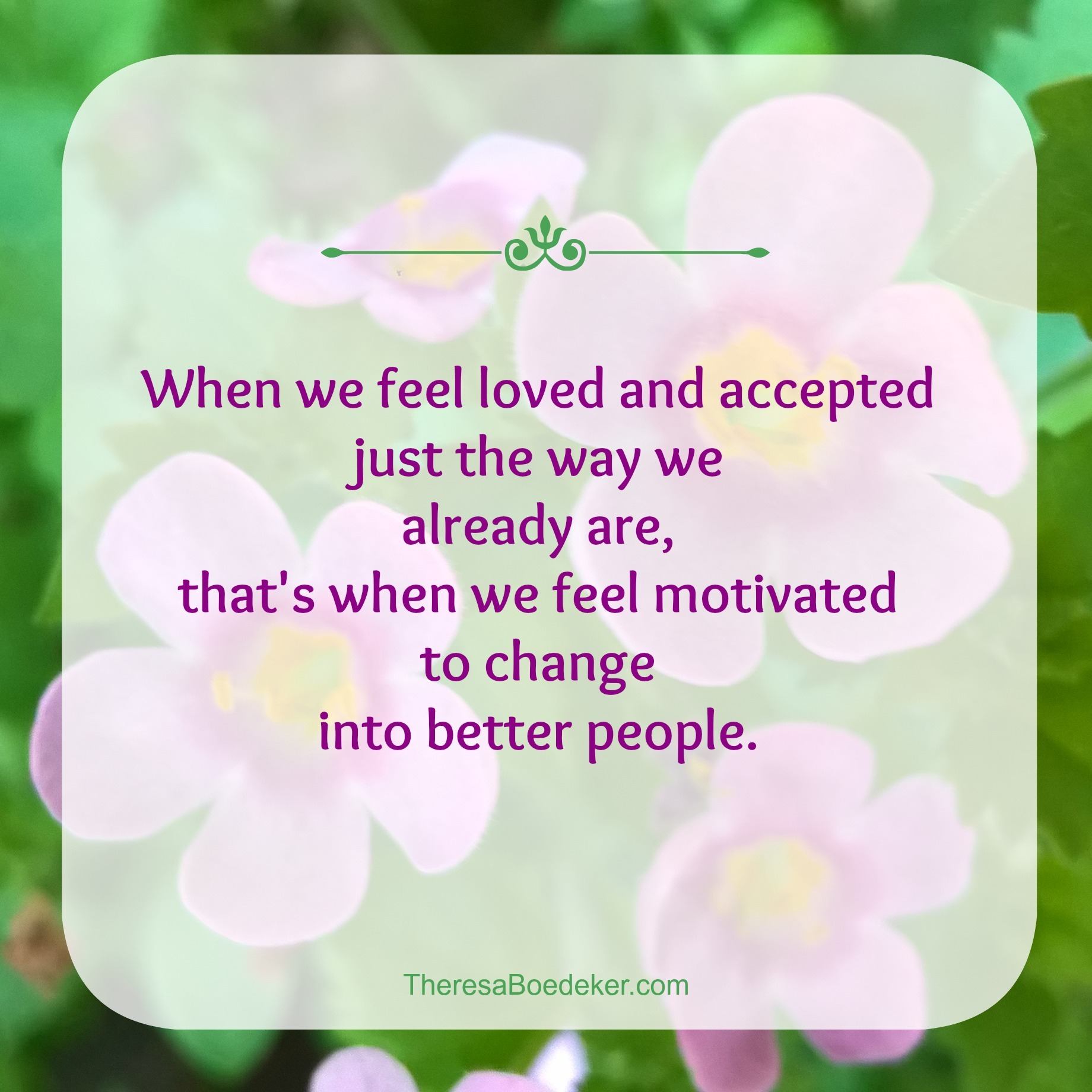 Unconditional love has a secret. When we feel loved and accepted just the way we already are, that's when we get motivated to change into better people.
